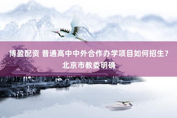 博盈配资 普通高中中外合作办学项目如何招生？北京市教委明确