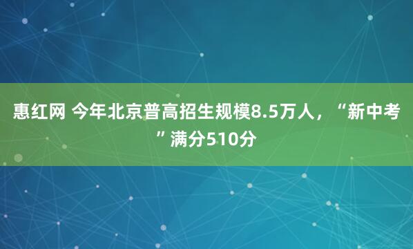 惠红网 今年北京普高招生规模8.5万人，“新中考”满分510分
