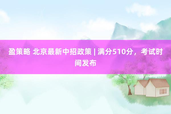 盈策略 北京最新中招政策 | 满分510分，考试时间发布