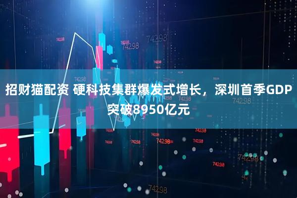 招财猫配资 硬科技集群爆发式增长，深圳首季GDP突破8950亿元