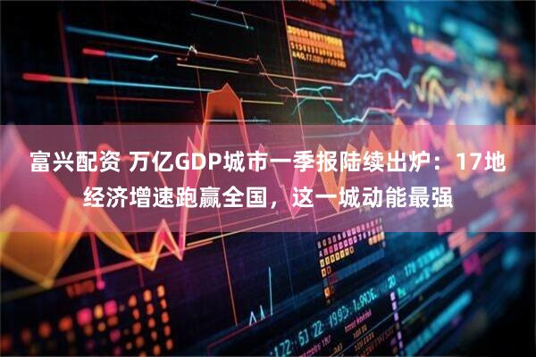 富兴配资 万亿GDP城市一季报陆续出炉：17地经济增速跑赢全国，这一城动能最强