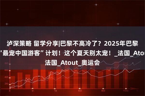 泸深策略 留学分享|巴黎不高冷了？2025年巴黎官方公开“最宠中国游客”计划！这个夏天别太宠！_法国_Atout_奥运会