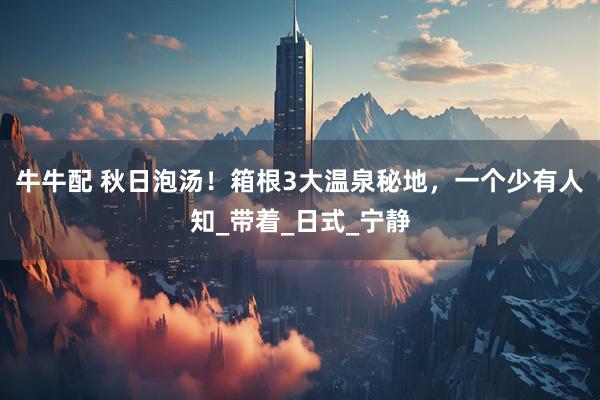 牛牛配 秋日泡汤！箱根3大温泉秘地，一个少有人知_带着_日式_宁静