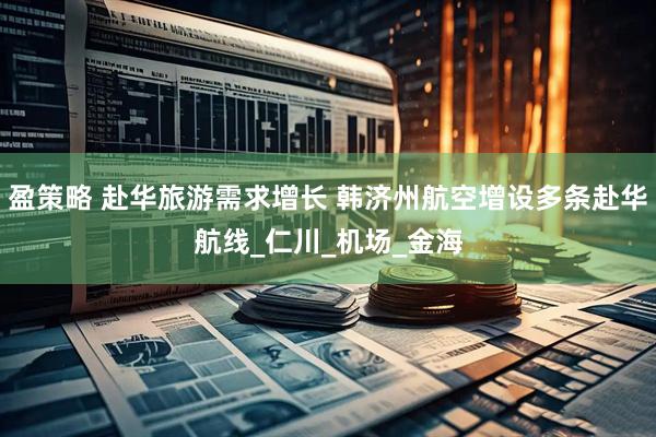 盈策略 赴华旅游需求增长 韩济州航空增设多条赴华航线_仁川_机场_金海