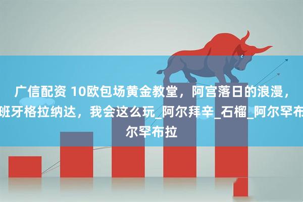 广信配资 10欧包场黄金教堂，阿宫落日的浪漫，西班牙格拉纳达，我会这么玩_阿尔拜辛_石榴_阿尔罕布拉
