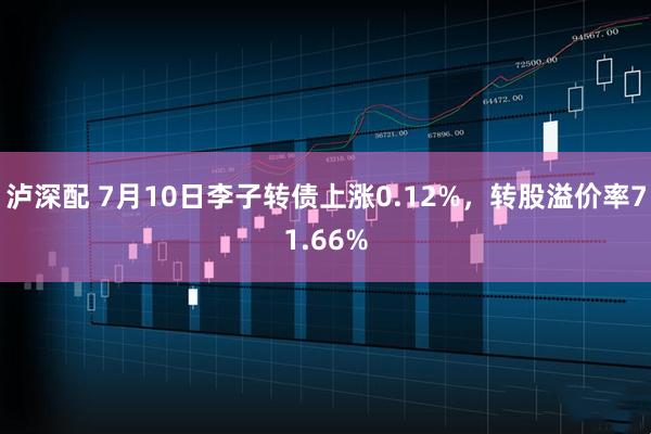 泸深配 7月10日李子转债上涨0.12%，转股溢价率71.66%