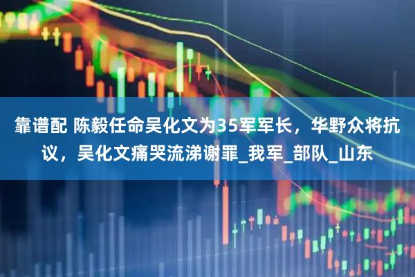 靠谱配 陈毅任命吴化文为35军军长，华野众将抗议，吴化文痛哭流涕谢罪_我军_部队_山东