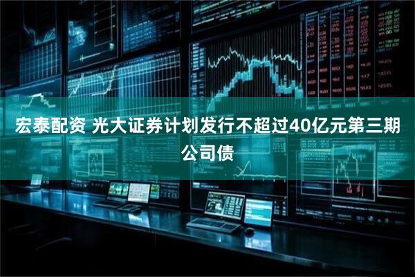 宏泰配资 光大证券计划发行不超过40亿元第三期公司债