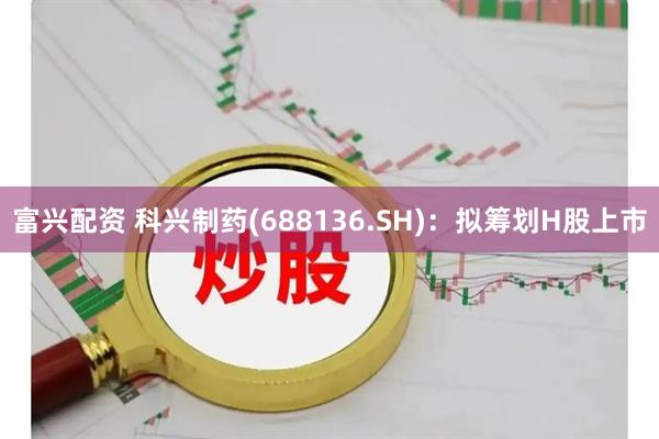 富兴配资 科兴制药(688136.SH)：拟筹划H股上市