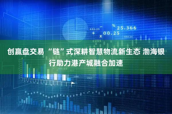 创赢盘交易 “链”式深耕智慧物流新生态 渤海银行助力港产城融合加速