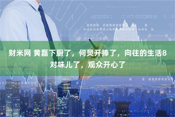 财米网 黄磊下厨了,何炅开捧了,向往的生活8对味儿了,观众开心了