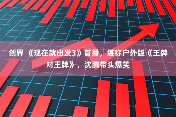 创界 《现在就出发3》首播,堪称户外版《王牌对王牌》,沈腾带头爆笑