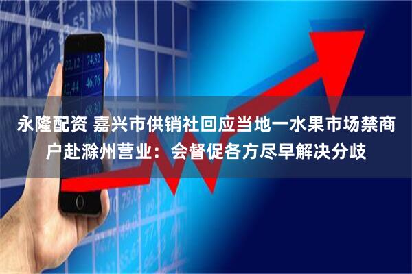 永隆配资 嘉兴市供销社回应当地一水果市场禁商户赴滁州营业：会督促各方尽早解决分歧
