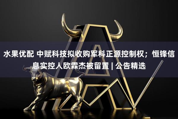 水果优配 中赋科技拟收购军科正源控制权；恒锋信息实控人欧霖杰被留置 | 公告精选